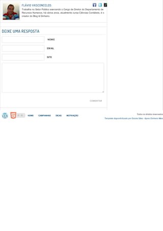 FLÁVIO VASCONCELOS
         Trabalha no Setor Público exercendo o Cargo de Diretor do Departamento de
         Recursos Humanos, há vários anos, atualmente cursa Ciências Contábeis, é o
         criador do Blog & Dinheiro.




DEIXE UMA RESPOSTA
                                NOME


                               EMAIL


                               SITE




                                                                      COMENTAR




                                                                                                                         Todos os direitos reservados
              HOME     CAMPANHAS       DICAS     MOTIVAÇÃO
                                                                                      Template disponib ilizado por Escola Sites - Apoio Dinheiro Mais
 
