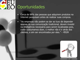 Oportunidades
• Cerca de 88% das pessoas que adquirem produtos na
Internet pesquisam antes de realizar suas compras.
• “As empresas não podem se dar ao luxo de depender
apenas da sua comunicação tradicional, devem investir
na inteligência necessária para serem localizadas pois,
como costumamos dizer, o melhor não é ir atrás dos
clientes, e sim ser encontrados por eles.” - PEGN
 