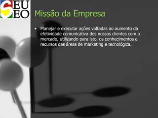 Missão da Empresa
• Planejar e executar ações voltadas ao aumento da
efetividade comunicativa dos nossos clientes com o
mercado, utilizando para isto, os conhecimentos e
recursos das áreas de marketing e tecnológica.
 
