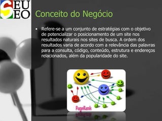 Conceito do Negócio
• Refere-se a um conjunto de estratégias com o objetivo
de potencializar o posicionamento de um site nos
resultados naturais nos sites de busca. A ordem dos
resultados varia de acordo com a relevância das palavras
para a consulta, código, conteúdo, estrutura e endereços
relacionados, além da popularidade do site.
 