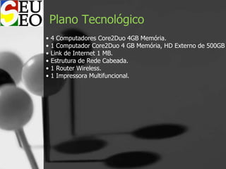 Plano Tecnológico
• 4 Computadores Core2Duo 4GB Memória.
• 1 Computador Core2Duo 4 GB Memória, HD Externo de 500GB
• Link de Internet 1 MB.
• Estrutura de Rede Cabeada.
• 1 Router Wireless.
• 1 Impressora Multifuncional.
 