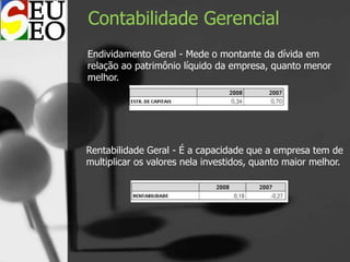 Contabilidade Gerencial
Endividamento Geral - Mede o montante da dívida em
relação ao patrimônio líquido da empresa, quanto menor
melhor.
Rentabilidade Geral - É a capacidade que a empresa tem de
multiplicar os valores nela investidos, quanto maior melhor.
 