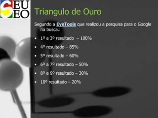Triangulo de Ouro
Segundo a EyeTools que realizou a pesquisa para o Google
na busca.:
• 1º a 3º resultado – 100%
• 4º resultado – 85%
• 5º resultado – 60%
• 6º a 7º resultado – 50%
• 8º a 9º resultado – 30%
• 10º resultado – 20%
 