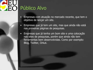 Público Alvo
• Empresas com atuação no mercado recente, que tem o
objetivo de lançar um site.
• Empresas que já tem um site, mas que ainda não está
nas primeiras páginas de pesquisas.
• Empresas que já tenha um bom site e uma colocação
nos sites de pesquisas, porém que ainda não tem
ferramentas bem desenvolvidas. Como por exemplo:
Blog, Twitter, Orkut.
 