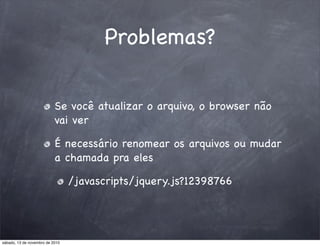 Problemas?
Se você atualizar o arquivo, o browser não
vai ver
É necessário renomear os arquivos ou mudar
a chamada pra eles
/javascripts/jquery.js?12398766
sábado, 13 de novembro de 2010
 