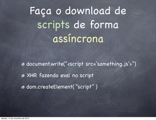 Faça o download de
scripts de forma
assíncrona
document.write(“<script src=‘something.js’>”)
XHR fazendo eval no script
dom.createElement( “script” )
sábado, 13 de novembro de 2010
 