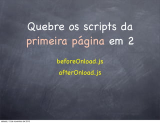 Quebre os scripts da
primeira página em 2
beforeOnload.js
afterOnload.js
sábado, 13 de novembro de 2010
 