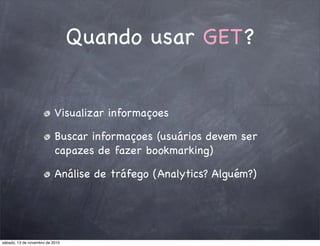 Quando usar GET?
Visualizar informaçoes
Buscar informaçoes (usuários devem ser
capazes de fazer bookmarking)
Análise de tráfego (Analytics? Alguém?)
sábado, 13 de novembro de 2010
 