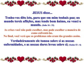 JESUS disse... Tenho-vos dito isto, para que em mim tenhais paz; no mundo tereis aflições, mas tende bom ânimo, eu venci o mundo.  (João 16 : 33) As crises você não pode escolher, mas pode escolher a maneira  de  como enfrentá-las.  No final, você verá que os problemas não eram tão grandes assim.  Verdadeiramente ele tomou sobre si as nossas enfermidades, e as nossas dores levou sobre si;  (Isaías 53 : 4) 