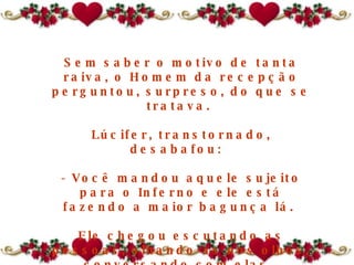 Sem saber o motivo de tanta raiva, o Homem da recepção perguntou, surpreso, do que se tratava.  Lúcifer, transtornado, desabafou:   - Você mandou aquele sujeito para o Inferno e ele está fazendo a maior bagunça lá.  Ele chegou escutando as pessoas, olhando-as nos olhos, conversando com elas.  