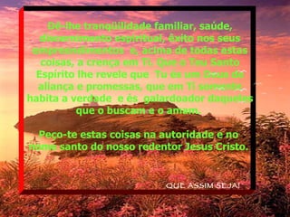 Dê-lhe tranqüilidade familiar, saúde, discernimento espiritual, êxito nos seus empreendimentos  e, acima de todas estas coisas, a crença em Ti. Que o Teu Santo Espírito lhe revele que  Tu és um Deus de aliança e promessas, que em Ti somente habita a verdade  e és  galardoador daqueles que o buscam e o amam.  Peço-te estas coisas na autoridade e no  nome santo do nosso redentor Jesus Cristo.   QUE ASSIM SEJA! 