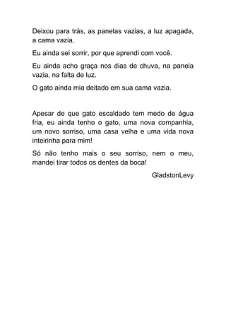 Deixou para trás, as panelas vazias, a luz apagada,
a cama vazia.
Eu ainda sei sorrir, por que aprendi com você.
Eu ainda acho graça nos dias de chuva, na panela
vazia, na falta de luz.
O gato ainda mia deitado em sua cama vazia.


Apesar de que gato escaldado tem medo de água
fria, eu ainda tenho o gato, uma nova companhia,
um novo sorriso, uma casa velha e uma vida nova
inteirinha para mim!
Só não tenho mais o seu sorriso, nem o meu,
mandei tirar todos os dentes da boca!
                                       GladstonLevy
 