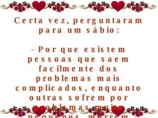 Certa vez, perguntaram para um sábio: - Por que existem pessoas que saem facilmente dos problemas mais complicados, enquanto outras sofrem por problemas muito pequenos, morrem afogadas num copo de água? 