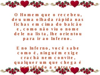 O Homem que o recebeu, deu uma olhada rápida nas fichas em cima do balcão e, como não viu o nome dele na lista, lhe orientou para ir ao Inferno.  E no Inferno, você sabe como é, ninguém exige crachá nem convite, qualquer um que chega é convidado a entrar.   O sujeito entrou lá e foi ficando.  