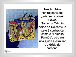 Nós tambémNós também
controlamos suacontrolamos sua
pele, seus porospele, seus poros
e suore suor..
Tanto no OrienteTanto no Oriente
como no Ocidente, acomo no Ocidente, a
pele é conhecidapele é conhecida
como o “Terceirocomo o “Terceiro
Pulmão”, pois elaPulmão”, pois ela
nos ajuda a eliminarnos ajuda a eliminar
o dióxido deo dióxido de
carbono.carbono.
 