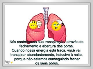 Nós controlamos sua transpiração através doNós controlamos sua transpiração através do
fechamento e abertura dos poros.fechamento e abertura dos poros.
Quando nossa energia está fraca, você vaiQuando nossa energia está fraca, você vai
transpirar abundantemente, inclusive à noite,transpirar abundantemente, inclusive à noite,
porque não estamos conseguindo fecharporque não estamos conseguindo fechar
os seus poros.os seus poros.
 