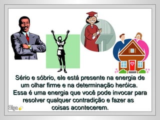 Sério e sóbrio, ele está presente na energia deSério e sóbrio, ele está presente na energia de
um olhar firme e na determinação heróica.um olhar firme e na determinação heróica.
Essa é uma energia que você pode invocar paraEssa é uma energia que você pode invocar para
resolver qualquer contradição e fazer asresolver qualquer contradição e fazer as
coisas acontecerem.coisas acontecerem.
 