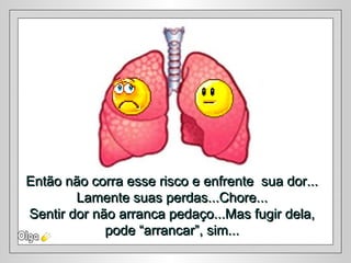Então não corra esse risco e enfrente sua dor...Então não corra esse risco e enfrente sua dor...
Lamente suas perdas...Chore...Lamente suas perdas...Chore...
Sentir dor não arranca pedaço...Mas fugir dela,Sentir dor não arranca pedaço...Mas fugir dela,
pode “arrancar”, sim...pode “arrancar”, sim...
 