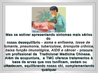 Mas se estiver apresentando sintomas mais sériosMas se estiver apresentando sintomas mais sérios
dodo
nosso desequilíbrio -nosso desequilíbrio - asma e enfisema, tosse deasma e enfisema, tosse de
fumante, pneumonia, tuberculose, bronquite crônica,fumante, pneumonia, tuberculose, bronquite crônica,
baixa função imunológica, AIDS e câncerbaixa função imunológica, AIDS e câncer - p- procurerocure
um profissional da Tradicional Medicina Chinesa.um profissional da Tradicional Medicina Chinesa.
Além de acupuntura, a TMC oferece tratamentos àAlém de acupuntura, a TMC oferece tratamentos à
base de ervas que nos tonificam, sedam oubase de ervas que nos tonificam, sedam ou
umedecem, equilibrando nosso chi, complementandoumedecem, equilibrando nosso chi, complementando
qualquerqualquer
 
