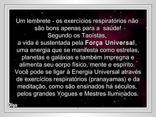 Um lembrete - os exercícios respiratórios nãoUm lembrete - os exercícios respiratórios não
são bons apenas para a saúde!são bons apenas para a saúde!
Segundo os Taoístas,Segundo os Taoístas,
a vida é sustentada pelaa vida é sustentada pela Força UniversalForça Universal,,
uma energia que se manifesta como estrelas,uma energia que se manifesta como estrelas,
planetas e galáxias e também impregna eplanetas e galáxias e também impregna e
alimenta seu corpo físico, mente e espírito.alimenta seu corpo físico, mente e espírito.
Você pode se ligar à Energia Universal atravésVocê pode se ligar à Energia Universal através
de exercícios respiratórios (pranayamas) e dade exercícios respiratórios (pranayamas) e da
meditação, como são ensinados há séculos,meditação, como são ensinados há séculos,
pelos grandes Yogues e Mestres Iluminados.pelos grandes Yogues e Mestres Iluminados.
..
 