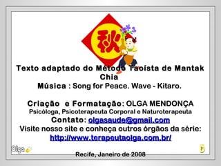 Texto adaptado do Método Taoísta de MantakTexto adaptado do Método Taoísta de Mantak
ChiaChia
MúsicaMúsica :: Song for Peace. Wave - Kitaro.Song for Peace. Wave - Kitaro.
Criação e FormataçãoCriação e Formatação : OLGA MENDONÇA: OLGA MENDONÇA
Psicóloga, Psicoterapeuta Corporal e NaturoterapeutaPsicóloga, Psicoterapeuta Corporal e Naturoterapeuta
ContatoContato:: olgasaude@gmail.comolgasaude@gmail.com
Visite nosso site e conheça outros órgãos da série:Visite nosso site e conheça outros órgãos da série:
http://www.terapeutaolga.com.br/http://www.terapeutaolga.com.br/
Recife, Janeiro de 2008Recife, Janeiro de 2008
 