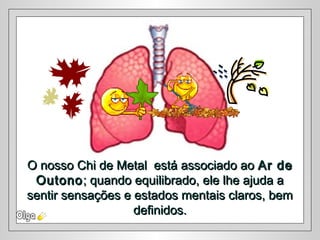 O nosso Chi de Metal está associado aoO nosso Chi de Metal está associado ao Ar deAr de
OutonoOutono; quando equilibrado, ele lhe ajuda a; quando equilibrado, ele lhe ajuda a
sentir sensações e estados mentais claros, bemsentir sensações e estados mentais claros, bem
definidos.definidos.
 
