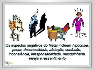 Os aspectos negativos do Metal incluemOs aspectos negativos do Metal incluem hipocrisia,hipocrisia,
pesar, desonestidade, afetação, confusão,pesar, desonestidade, afetação, confusão,
inconstância, irresponsabilidade, mesquinharia,inconstância, irresponsabilidade, mesquinharia,
inveja e ressentimentoinveja e ressentimento..
 
