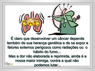 É claro que desenvolver um câncer dependeÉ claro que desenvolver um câncer depende
também de sua herança genética e de se expor atambém de sua herança genética e de se expor a
fatores externos perigosos como radiações ou ofatores externos perigosos como radiações ou o
hábito do fumo...hábito do fumo...
Mas a dor não elaborada e reprimida, ainda é aMas a dor não elaborada e reprimida, ainda é a
nossa maior inimiga, contra a qual nãonossa maior inimiga, contra a qual não
podemos lutar...podemos lutar...
 
