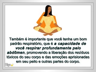 Também é importante que você tenha um bomTambém é importante que você tenha um bom
padrão respiratório, que épadrão respiratório, que é a capacidade dea capacidade de
você respirar profundamente pelovocê respirar profundamente pelo
abdômenabdômen,, promovendo a liberação dos resíduospromovendo a liberação dos resíduos
tóxicos do seu corpo e das emoções aprisionadastóxicos do seu corpo e das emoções aprisionadas
em seu peito e outras partes do corpo.em seu peito e outras partes do corpo.
 