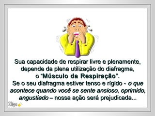Sua capacidade de respirar livre e plenamente,Sua capacidade de respirar livre e plenamente,
depende da plena utilização do diafragma,depende da plena utilização do diafragma,
o “o “Músculo da RespiraçãoMúsculo da Respiração ”.”.
Se o seu diafragma estiver tenso e rígido -Se o seu diafragma estiver tenso e rígido - o queo que
acontece quando você se sente ansioso, oprimido,acontece quando você se sente ansioso, oprimido,
angustiadoangustiado – nossa ação será prejudicada...– nossa ação será prejudicada...
 