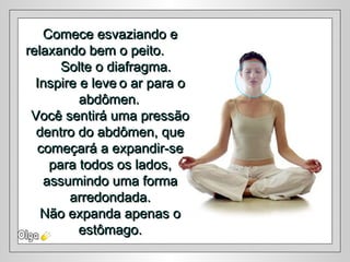 Comece esvaziando eComece esvaziando e
relaxando bem o peito.relaxando bem o peito.
Solte o diafragma.Solte o diafragma.
Inspire e leveInspire e leve o ar para oo ar para o
abdômen.abdômen.
Você sentirá uma pressãoVocê sentirá uma pressão
dentro do abdômen, quedentro do abdômen, que
começará a expandir-secomeçará a expandir-se
para todos os lados,para todos os lados,
assumindo uma formaassumindo uma forma
arredondada.arredondada.
Não expanda apenas oNão expanda apenas o
estômago.estômago.
 