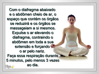 Com o diafragma abaixadoCom o diafragma abaixado
e o abdômen cheio de ar, oe o abdômen cheio de ar, o
espaço que contém os órgãosespaço que contém os órgãos
se reduzirá e os órgãos sese reduzirá e os órgãos se
massageiam a si mesmos.massageiam a si mesmos.
Expulse o ar elevando oExpulse o ar elevando o
diafragma, contraindo odiafragma, contraindo o
abdômen em toda a suaabdômen em toda a sua
extensão e forçandoextensão e forçando
o ar pelo nariz.o ar pelo nariz.
Faça essa respiração duranteFaça essa respiração durante
5 minutos, pelo menos 3 vezes5 minutos, pelo menos 3 vezes
ao dia.ao dia.
 