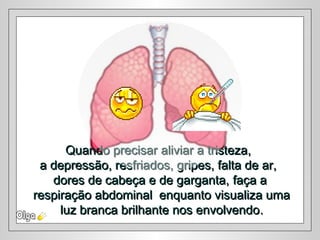 Quando precisar aliviar a tristeza,Quando precisar aliviar a tristeza,
a depressão, resfriados, gripes, falta de ar,a depressão, resfriados, gripes, falta de ar,
dores de cabeça e de garganta,dores de cabeça e de garganta, faça afaça a
respiração abdominal enquanto visualiza umarespiração abdominal enquanto visualiza uma
luz branca brilhante nos envolvendoluz branca brilhante nos envolvendo..
 