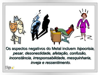 Os aspectos negativos do Metal incluem  hipocrisia, pesar, desonestidade, afetação, confusão,  inconstância, irresponsabilidade, mesquinharia, inveja e ressentimento . Olga 