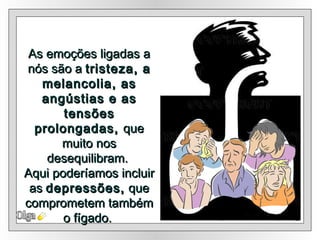 As emoções ligadas a nós são a  tristeza, a melancolia, as angústias e as tensões prolongadas,  que muito nos desequilibram.  Aqui poderíamos incluir as  depressões,  que comprometem também o fígado.  Olga 