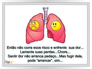 Então não corra esse risco e enfrente  sua dor... Lamente suas perdas...Chore... Sentir dor não arranca pedaço...Mas fugir dela, pode “arrancar”, sim... Olga 