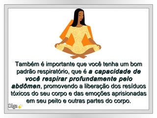 Também é importante que você tenha um bom padrão respiratório, que é  a capacidade de você respirar profundamente pelo abdômen ,  promovendo a liberação dos resíduos tóxicos do seu corpo e das emoções aprisionadas em seu peito e outras partes do corpo. Olga 