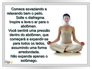 Olga Comece esvaziando e relaxando bem o peito.  Solte o diafragma. Inspire e leve   o ar para o abdômen.   Você sentirá uma pressão dentro do abdômen, que começará a expandir-se para todos os lados, assumindo uma forma arredondada. Não expanda apenas o estômago. 