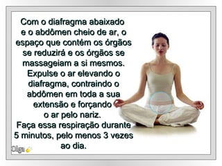 Olga Com o diafragma abaixado  e o abdômen cheio de ar, o espaço que contém os órgãos se reduzirá e os órgãos se massageiam a si mesmos. Expulse o ar elevando o diafragma, contraindo o abdômen em toda a sua extensão e forçando  o ar pelo nariz.  Faça essa respiração durante 5 minutos, pelo menos 3 vezes ao dia. 