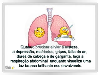 Quando precisar aliviar a tristeza,  a depressão, resfriados, gripes, falta de ar,  dores de cabeça e de garganta,  faça a respiração abdominal  enquanto visualiza uma luz branca brilhante nos envolvendo . Olga 
