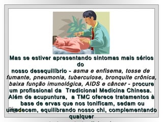 Olga Mas se estiver apresentando sintomas mais sérios do  nosso desequilíbrio -  asma e enfisema, tosse de  fumante, pneumonia, tuberculose, bronquite crônica, baixa função imunológica, AIDS e câncer  - p rocure um profissional da  Tradicional Medicina Chinesa.   Além de acupuntura,  a TMC oferece tratamentos à base de ervas que nos tonificam, sedam ou umedecem, equilibrando nosso chi, complementando qualquer tratamento tradicional.   
