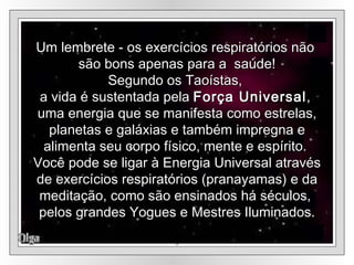 Olga Um lembrete - os exercícios respiratórios não  são bons apenas para a  saúde! Segundo os Taoístas,  a vida é sustentada pela  Força Universal ,  uma energia que se manifesta como estrelas, planetas e galáxias e também impregna e alimenta seu corpo físico, mente e espírito.  Você pode se ligar à Energia Universal através de exercícios respiratórios (pranayamas) e da meditação, como são ensinados há séculos,  pelos grandes Yogues e Mestres Iluminados. . 