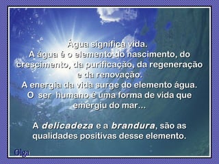 Olga Água significa vida.  A água é o elemento do nascimento, do crescimento, da purificação, da regeneração e da renovação. A energia da vida surge do elemento água. O  ser  humano é uma forma de vida que emergiu do mar... A   delicadeza  e a   brandura , são as qualidades positivas desse elemento. 