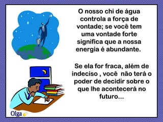 O nosso chi de água controla a força de vontade; se você tem uma vontade forte significa que a nossa energia é abundante.  Olga Se ela for fraca, além de indeciso , você  não terá o poder de decidir sobre o que lhe acontecerá no futuro... 