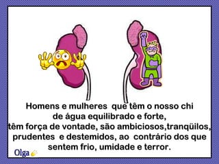 Olga Homens e mulheres  que têm o nosso chi de água equilibrado e forte,  têm força de vontade, são ambiciosos,tranqüilos, prudentes  e destemidos, ao  contrário dos que sentem frio, umidade e terror. 