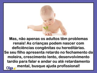 Olga Mas, não apenas os adultos têm problemas renais! As crianças podem nascer com deficiências congênitas ou hereditárias. Se seu filho apresenta  retardo no fechamento da moleira, crescimento lento, desenvolvimento tardio para falar e andar ou até retardamento mental, busque ajuda profissional ! 