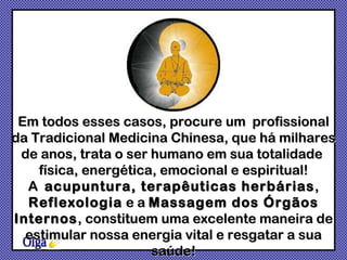 Olga Em todos esses casos, procure um  profissional da Tradicional Medicina Chinesa, que há milhares de anos, trata o ser humano em sua totalidade  física, energética, emocional e espiritual! A  acupuntura, terapêuticas herbárias ,  Reflexologia  e a  Massagem dos Órgãos Internos , constituem uma excelente maneira de estimular nossa energia vital e resgatar a sua saúde! 