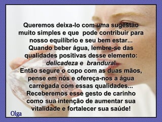 Queremos deixa-lo com uma sugestão muito simples e que  pode contribuir para nosso equilíbrio e seu bem estar... Quando beber água, lembre-se das qualidades positivas desse elemento: delicadeza e  brandura ! Então segure o copo com as duas mãos, pense em nós e ofereça-nos a água carregada com essas qualidades... Receberemos esse gesto de carinho como   sua  intenção de aumentar sua vitalidade e fortalecer sua saúde! Olga 