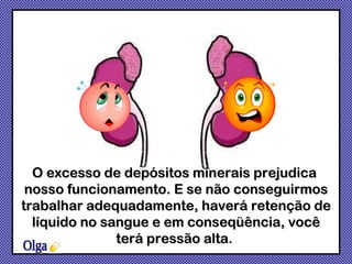 O excesso de depósitos minerais prejudica  nosso funcionamento. E se não conseguirmos trabalhar adequadamente, haverá retenção de líquido no sangue e em conseqüência, você terá pressão alta.  Olga 