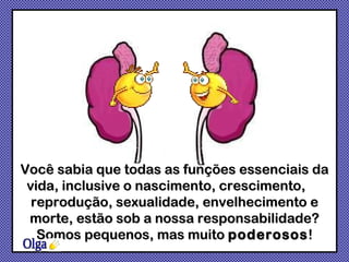 Você sabia que todas as funções essenciais da vida, inclusive o nascimento, crescimento,  reprodução, sexualidade, envelhecimento e morte, estão sob a nossa responsabilidade? Somos pequenos, mas muito  poderosos ! Olga 